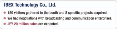 [IBEX Technology Co., Ltd.] - 150 visitors gathered in the booth and 8 specific projects acquired. / - We had negotiations with broadcasting and communication enterprises. / - JPY 20 million sales are expected.