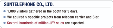 [SUNTELEPHONE CO., LTD.] - 1,000 visitors gathered in the booth for 3 days. / - We aquired 5 specific projects from telecom carrier and SIer. / - Several hundreds of million JPY sales are expected.