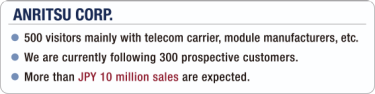 [ANRITSU CORP.] - 500 visitors mainly with telecom carrier, module manufacturers, etc. / - We are currently following 300 prospective customers. / - More than JPY 10 million sales are expected.