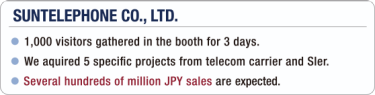 [SUNTELEPHONE CO., LTD.] - 1,000 visitors gathered in the booth for 3 days. / - We aquired 5 specific projects from telecom carrier and SIer. / - Several hundreds of million JPY sales are expected.