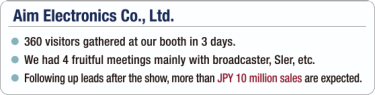 [Aim Electronics Co., Ltd.] - 360 visitors gathered at our booth in 3 days. / - We had 4 fruitful meetings mainly with broadcaster, Sler, etc. / - Following up leads after the show, more than JPY 10 million sales are expected.