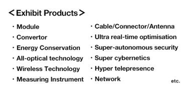 ＜Exhibit Products＞Module, Cable/Connector/Antenna, Convertor, Ultrareal-time optimisation, Energy Conservation, Super-autonomous security, All-optical technology, Super cybernetics, Wireless Technology , Hyper telepresence, Measuring Instrument, Network etc.