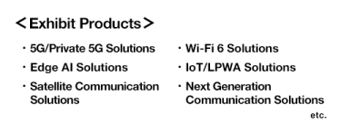 [Exhibit Products] 5G/Private 5G Solutions, Wi-Fi 6 Solutions, Edge AI Solutions, IoT/LPWA Solutions, Satellite Communication Solutions, Next Generation Communication Solutions etc.