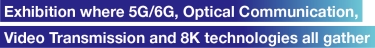 Exhibition where 5G/6G, Optical Communication, Video Transmission and 8K technologies all gather.