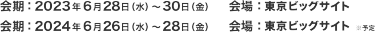 会期：会期：2023年6月28日（水）～30日（金）会場：東京ビッグサイト／会期：2024年6月26日（水）～28日（金）会場：東京ビッグサイト　※予定
