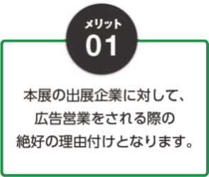 01：本展の出展企業に対して、広告営業される際の絶好の理由付けとなります。