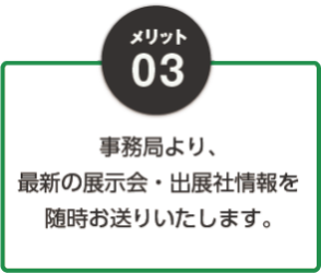 03：事務局より、最新の展示会・出展社情報を随時お送りいたします。