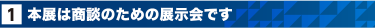 1. 本展は商談のための展示会です