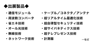 出展製品：通信モジュール、ケーブル／コネクタ／アンテナ、周波数コンバータ、超リアルタイム最適化技術、省エネ技術、超自律型セキュリティ技術、オール光技術、超サイバネティクス技術、無線技術、超テレプレゼンス技術、ネットワーク技術、計測器…など