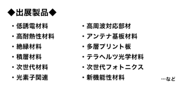出展製品：低誘電材料、高周波対応部材、高耐熱性材料、アンテナ基板材料、絶縁材料、多層プリント板、積層材料、テラヘルツ光学材料、次世代材料、次世代フォトニクス、光素子関連、新機能性材料…など