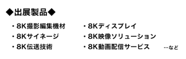 出展製品：8K撮影編集機材、8Kディスプレイ、8Kサイネージ、8K映像ソリューション、8K伝送技術、8K動画配信サービス…など 