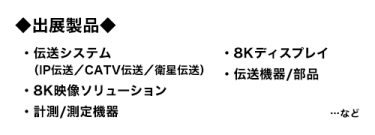 出展製品：伝送システム（IP伝送／CATV伝送／衛星伝送）、8Kディスプレイ、8K映像ソリューション、伝送機器/部品、計測/測定機器…など