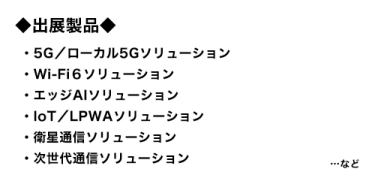 出展製品：5G／ローカル5Gソリューション、Wi-Fi6ソリューション、エッジAIソリューション、IoT／LPWAソリューション、衛星通信ソリューション、次世代通信ソリューション…など 