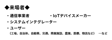 来場者：通信事業者、IoTデバイスメーカー、システムインテグレーター、ユーザー（工場、自治体、自動車、交通、商業施設、農業、医療、物流など）…など
