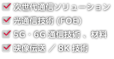 次世代通信ソリューション、光通信技術（FOE）、5G・6G通信技術 、材料、映像伝送 ／8K技術