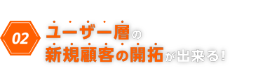 02　ユーザー層の新規顧客の開拓ができる！