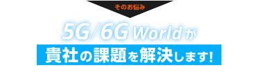 そのお悩み、5G/6G Worldが貴社の課題を解決します！