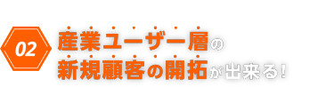 02　産業ユーザー層の新規顧客の開拓ができる！