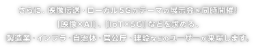 さらに、映像伝送・ローカル5Gがテーマの展示会を同時開催！［映像×エッジAI］、［IoT×5G］などを求める、製造業・インフラ・自治体・官公庁・建設などのユーザーが来場します。