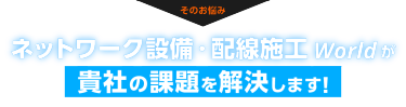そのお悩み、ネットワーク設備・配線施工 Worldが貴社の課題を解決します！