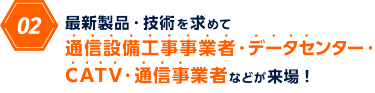 02　最新製品・技術を求めて 通信設備工事事業者・データセンター・CATV・通信事業者などが来場！