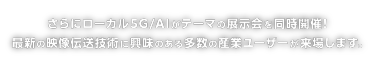 さらにローカル5G/AIがテーマの展示会を同時開催！ 最新の映像伝送技術に興味のある多数の産業ユーザーが来場します。