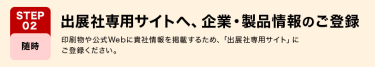 STEP02　出展社専用サイトへ、企業・製品情報のご登録