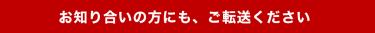 お知り合いの方にも、ご転送ください